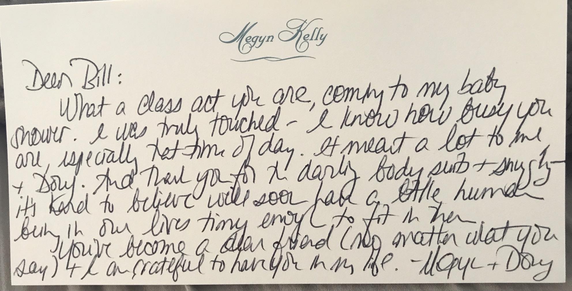 Dear Bill: What a class act you are, coming to my baby shower. I was truly touched – I know how busy you are, especially that time of day. It meant a lot to me + Doug. And thank you for the darling bodysuits + snuggly – it’s hard to believe we'll soon have a little human being in our lives tiny enough to fit in there.You’ve become a dear friend (no matter what you say) + I am grateful to have you in my life. - Megyn &amp; Doug